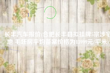长丰汽车报价(合肥长丰县拟挂牌5宗涉宅地 毛坯房平均备案价格为13999元/平米)