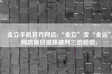 金立手机官方网店(“金立”变“金运”网店鱼目混珠被判三倍赔偿)