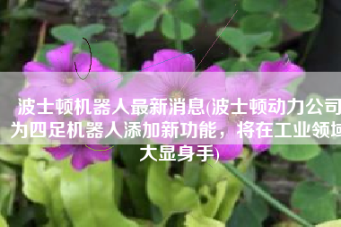 波士顿机器人最新消息(波士顿动力公司为四足机器人添加新功能，将在工业领域大显身手)