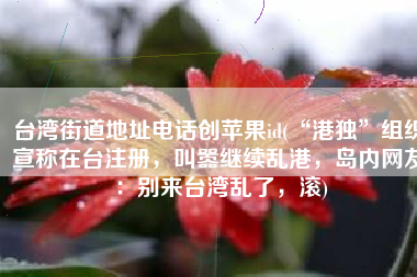 台湾街道地址电话创苹果id(“港独”组织宣称在台注册，叫嚣继续乱港，岛内网友：别来台湾乱了，滚)