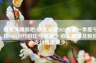 格灵深瞳股吧(格灵深瞳2022年第一季度亏损1464.19万同比亏损减少 收入增加及股份支付费用减少)
