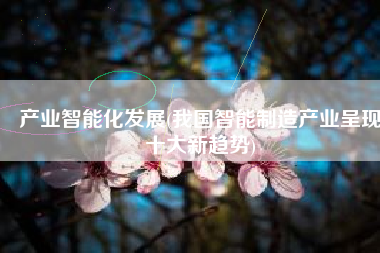 产业智能化发展(我国智能制造产业呈现十大新趋势)