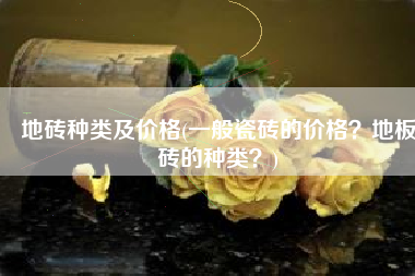 地砖种类及价格(一般瓷砖的价格？地板砖的种类？)