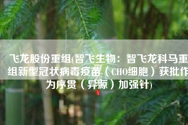 飞龙股份重组(智飞生物：智飞龙科马重组新型冠状病毒疫苗（CHO细胞）获批作为序贯（异源）加强针)