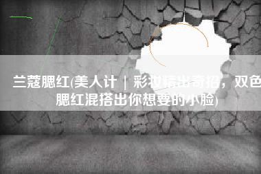 兰蔻腮红(美人计 | 彩妆精出奇招，双色腮红混搭出你想要的小脸)