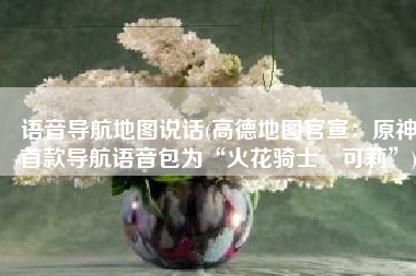 语音导航地图说话(高德地图官宣：原神首款导航语音包为“火花骑士・可莉”)