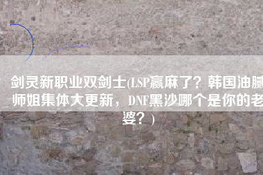 剑灵新职业双剑士(LSP赢麻了？韩国油腻师姐集体大更新，DNF黑沙哪个是你的老婆？)