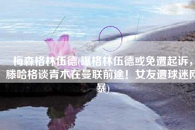梅森格林伍德(曝格林伍德或免遭起诉，滕哈格谈青木在曼联前途！女友遭球迷网暴)