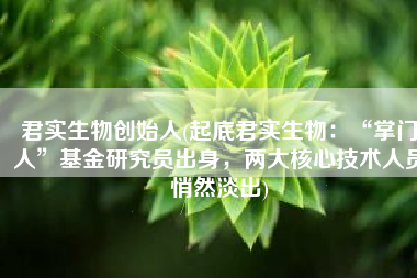 君实生物创始人(起底君实生物：“掌门人”基金研究员出身，两大核心技术人员悄然淡出)