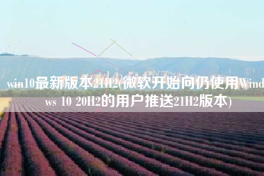 win10最新版本21H2(微软开始向仍使用Windows 10 20H2的用户推送21H2版本)