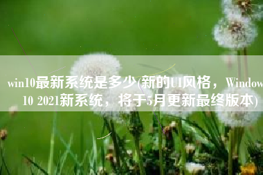 win10最新系统是多少(新的UI风格，Windows 10 2021新系统，将于5月更新最终版本)