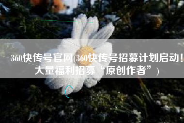 360快传号官网(360快传号招募计划启动！大量福利招募“原创作者”)