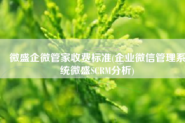 微盛企微管家收费标准(企业微信管理系统微盛SCRM分析)