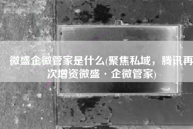 微盛企微管家是什么(聚焦私域，腾讯再次增资微盛·企微管家)