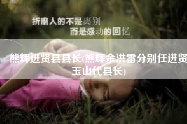 熊辉进贤县县长(熊辉余洪雷分别任进贤玉山代县长)