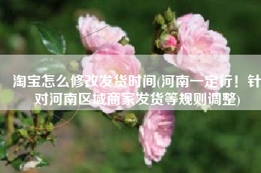 淘宝怎么修改发货时间(河南一定行！针对河南区域商家发货等规则调整)