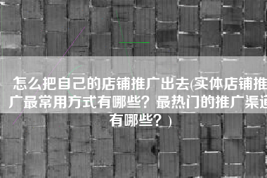 怎么把自己的店铺推广出去(实体店铺推广最常用方式有哪些？最热门的推广渠道有哪些？)