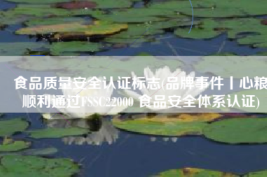 食品质量安全认证标志(品牌事件丨心粮顺利通过FSSC22000 食品安全体系认证)