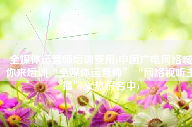 全媒体运营师培训费用(中国广电网络喊你来培训“全媒体运营师”“网络视听主播”火热报名中)