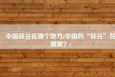 中国硅谷在哪个地方(中国的“硅谷”在哪里？)