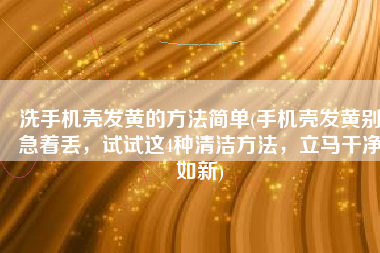 洗手机壳发黄的方法简单(手机壳发黄别急着丢，试试这4种清洁方法，立马干净如新)