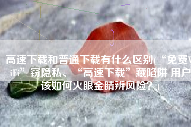 高速下载和普通下载有什么区别(“免费WiFi”窃隐私、“高速下载”藏陷阱 用户该如何火眼金睛辨风险？)