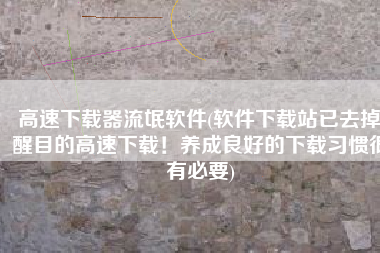 高速下载器流氓软件(软件下载站已去掉醒目的高速下载！养成良好的下载习惯很有必要)