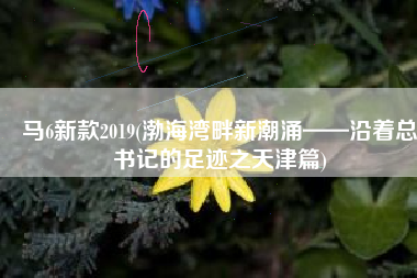 马6新款2019(渤海湾畔新潮涌——沿着总书记的足迹之天津篇)