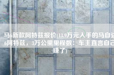 马6新款阿特兹报价(13.9万元入手的马自达6阿特兹，3万公里里程数：车主直言自己赚了)