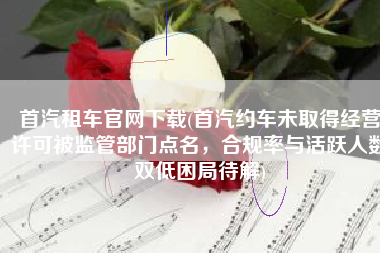 首汽租车官网下载(首汽约车未取得经营许可被监管部门点名，合规率与活跃人数双低困局待解)
