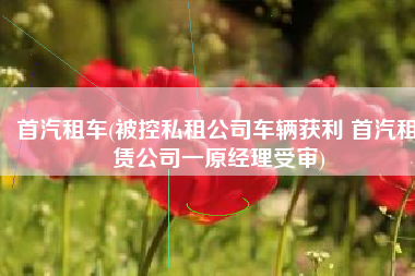 首汽租车(被控私租公司车辆获利 首汽租赁公司一原经理受审)