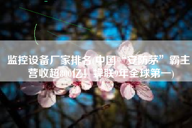 监控设备厂家排名(中国“安防茅”霸主：营收超800亿！蝉联9年全球第一)