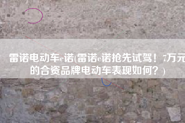 雷诺电动车e诺(雷诺e诺抢先试驾！7万元的合资品牌电动车表现如何？)