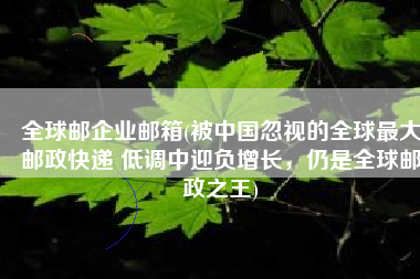 全球邮企业邮箱(被中国忽视的全球最大邮政快递 低调中迎负增长，仍是全球邮政之王)