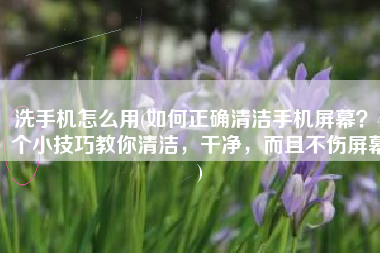 洗手机怎么用(如何正确清洁手机屏幕？4个小技巧教你清洁，干净，而且不伤屏幕)