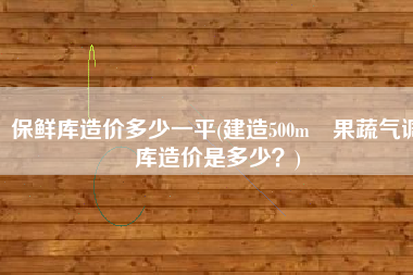 保鲜库造价多少一平(建造500m³果蔬气调库造价是多少？)