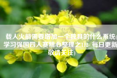 载人火箭需要增加一个独具的什么系统(学习强国四人赛精心整理之112_每日更新，敬请关注)