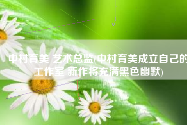 中村育美 艺术总监(中村育美成立自己的工作室 新作将充满黑色幽默)