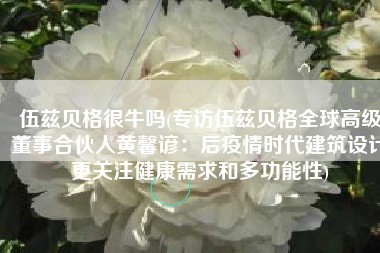 伍兹贝格很牛吗(专访伍兹贝格全球高级董事合伙人黄馨谚：后疫情时代建筑设计更关注健康需求和多功能性)