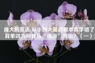 庞大的英语(从小到大英语根本就学错了！背单词为何要从“词源”开始？（一）)
