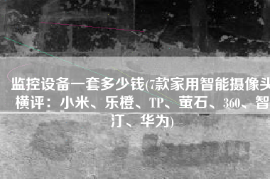 监控设备一套多少钱(7款家用智能摄像头横评：小米、乐橙、TP、萤石、360、智汀、华为)