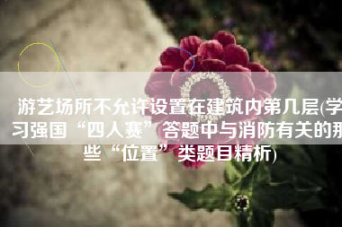 游艺场所不允许设置在建筑内第几层(学习强国“四人赛”答题中与消防有关的那些“位置”类题目精析)