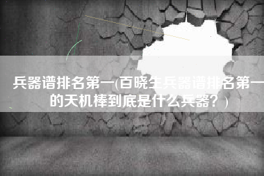 兵器谱排名第一(百晓生兵器谱排名第一的天机棒到底是什么兵器？)