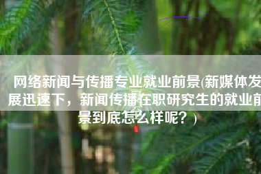 网络新闻与传播专业就业前景(新媒体发展迅速下，新闻传播在职研究生的就业前景到底怎么样呢？)