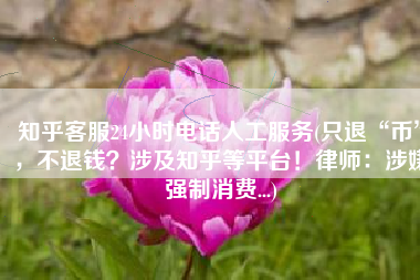 知乎客服24小时电话人工服务(只退“币”，不退钱？涉及知乎等平台！律师：涉嫌强制消费...)