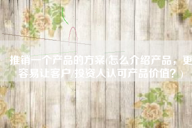 推销一个产品的方案(怎么介绍产品，更容易让客户/投资人认可产品价值？)