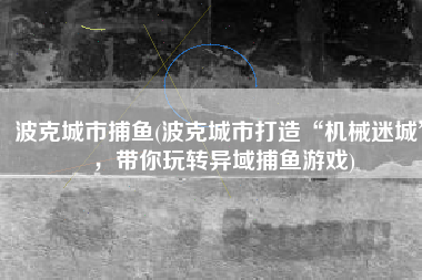波克城市捕鱼(波克城市打造“机械迷城”，带你玩转异域捕鱼游戏)
