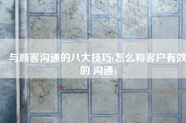与顾客沟通的八大技巧(怎么和客户有效的 沟通)