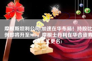 摩根斯坦利公司(加速在华布局！持股比例即将升至90%，摩根士丹利在华合资券商正式更名)