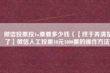 微信投票投1w票要多少钱（【终于弄清楚了】微信人工投票10元1000票的操作方法)